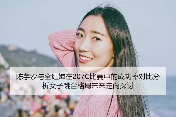 陈芋汐与全红婵在207C比赛中的成功率对比分析女子跳台格局未来走向探讨