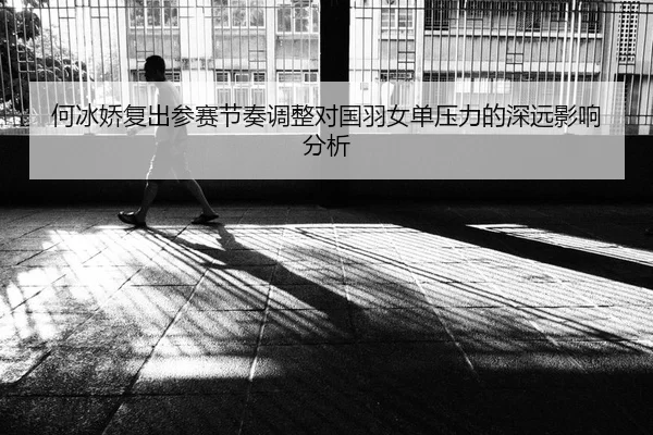 何冰娇复出参赛节奏调整对国羽女单压力的深远影响分析