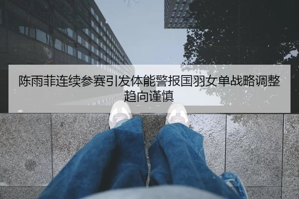 陈雨菲连续参赛引发体能警报国羽女单战略调整趋向谨慎