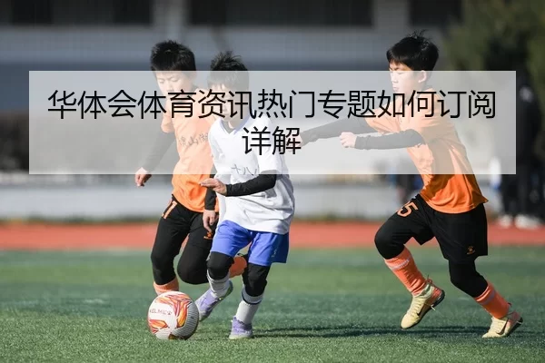 华体会体育资讯热门专题如何订阅详解