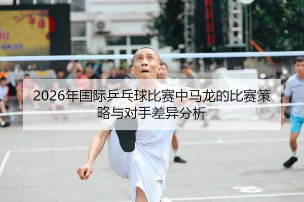 2026年国际乒乓球比赛中马龙的比赛策略与对手差异分析