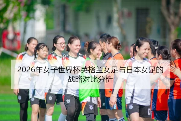 2026年女子世界杯英格兰女足与日本女足的战略对比分析