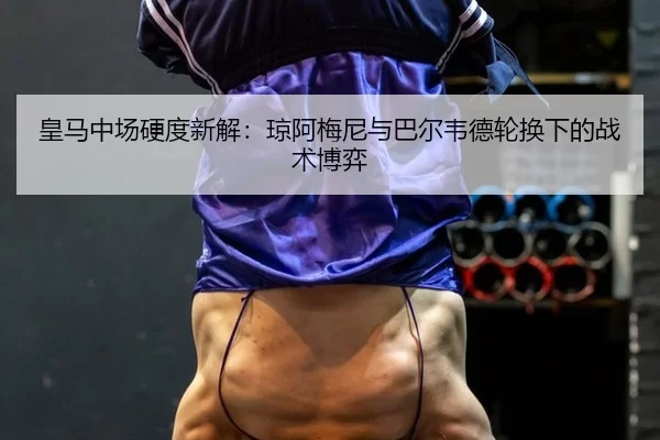 皇马中场硬度新解：琼阿梅尼与巴尔韦德轮换下的战术博弈