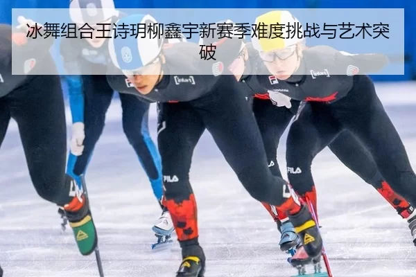 冰舞组合王诗玥柳鑫宇新赛季难度挑战与艺术突破