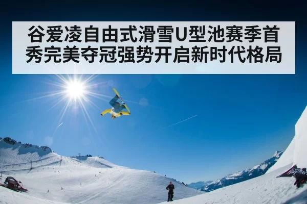 谷爱凌自由式滑雪U型池赛季首秀完美夺冠强势开启新时代格局