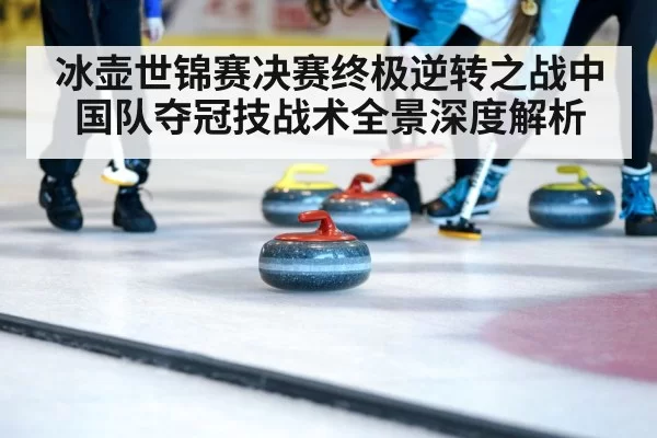 冰壶世锦赛决赛终极逆转之战中国队夺冠技战术全景深度解析