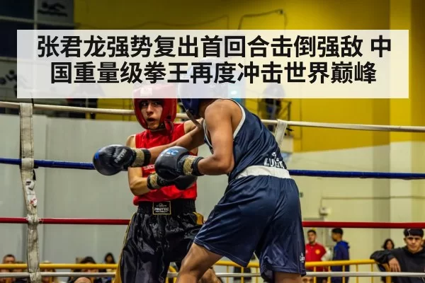 张君龙强势复出首回合击倒强敌 中国重量级拳王再度冲击世界巅峰