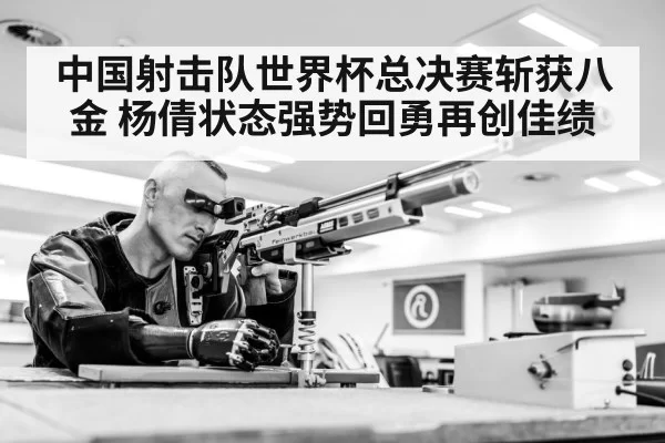 中国射击队世界杯总决赛斩获八金 杨倩状态强势回勇再创佳绩