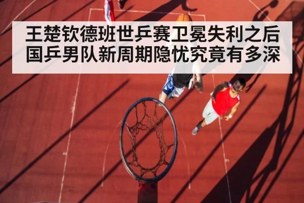 王楚钦德班世乒赛卫冕失利之后 国乒男队新周期隐忧究竟有多深